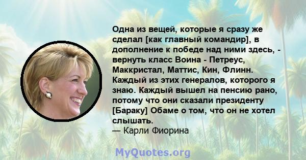 Одна из вещей, которые я сразу же сделал [как главный командир], в дополнение к победе над ними здесь, - вернуть класс Воина - Петреус, Маккристал, Маттис, Кин, Флинн. Каждый из этих генералов, которого я знаю. Каждый