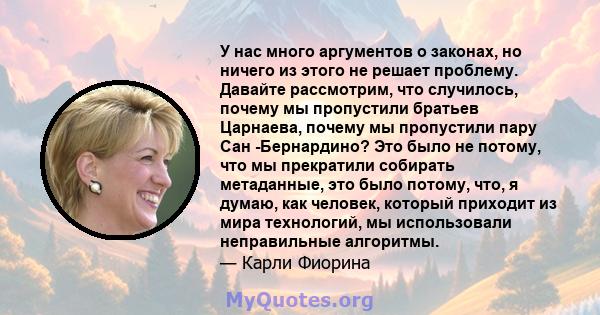 У нас много аргументов о законах, но ничего из этого не решает проблему. Давайте рассмотрим, что случилось, почему мы пропустили братьев Царнаева, почему мы пропустили пару Сан -Бернардино? Это было не потому, что мы