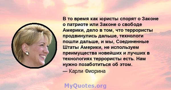 В то время как юристы спорят о Законе о патриоте или Законе о свободе Америки, дело в том, что террористы продвинулись дальше, технологи пошли дальше, и мы, Соединенные Штаты Америки, не используем преимущества новейших 