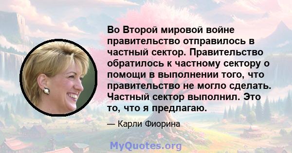 Во Второй мировой войне правительство отправилось в частный сектор. Правительство обратилось к частному сектору о помощи в выполнении того, что правительство не могло сделать. Частный сектор выполнил. Это то, что я