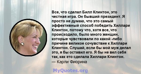 Все, что сделал Билл Клинтон, это честная игра. Он бывший президент. Я просто не думаю, что это самый эффективный способ победить Хиллари Клинтон, потому что, хотя все, что происходило, было много женщин, которые