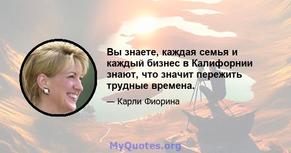 Вы знаете, каждая семья и каждый бизнес в Калифорнии знают, что значит пережить трудные времена.