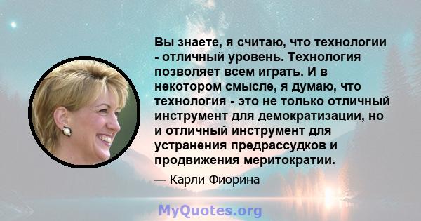 Вы знаете, я считаю, что технологии - отличный уровень. Технология позволяет всем играть. И в некотором смысле, я думаю, что технология - это не только отличный инструмент для демократизации, но и отличный инструмент