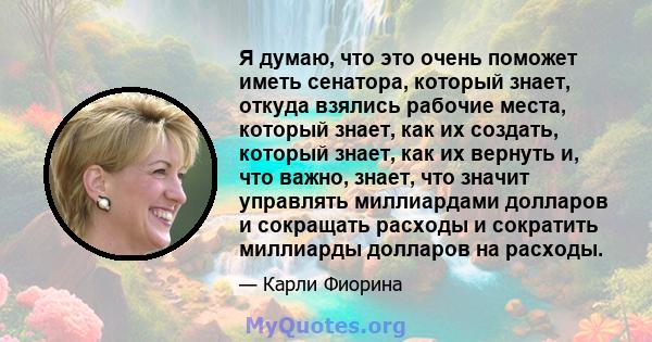 Я думаю, что это очень поможет иметь сенатора, который знает, откуда взялись рабочие места, который знает, как их создать, который знает, как их вернуть и, что важно, знает, что значит управлять миллиардами долларов и