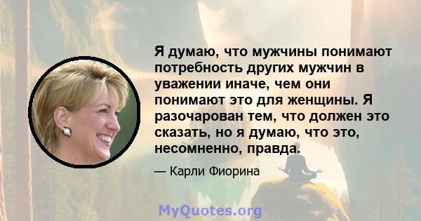 Я думаю, что мужчины понимают потребность других мужчин в уважении иначе, чем они понимают это для женщины. Я разочарован тем, что должен это сказать, но я думаю, что это, несомненно, правда.