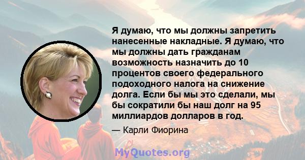 Я думаю, что мы должны запретить нанесенные накладные. Я думаю, что мы должны дать гражданам возможность назначить до 10 процентов своего федерального подоходного налога на снижение долга. Если бы мы это сделали, мы бы