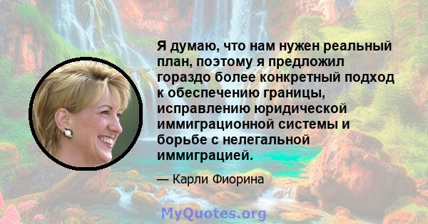 Я думаю, что нам нужен реальный план, поэтому я предложил гораздо более конкретный подход к обеспечению границы, исправлению юридической иммиграционной системы и борьбе с нелегальной иммиграцией.