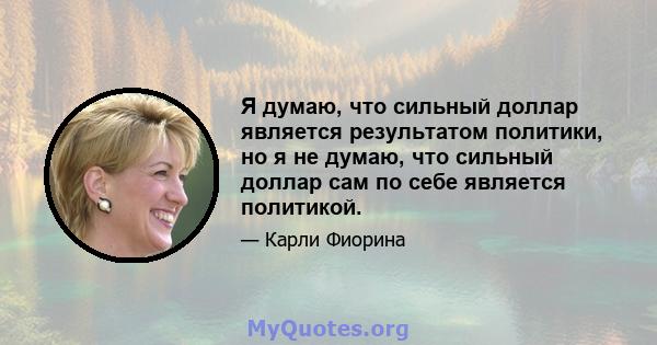 Я думаю, что сильный доллар является результатом политики, но я не думаю, что сильный доллар сам по себе является политикой.