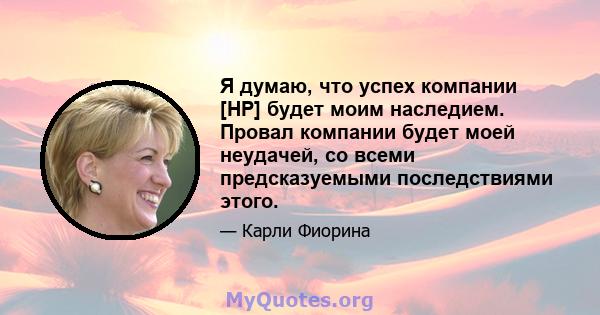 Я думаю, что успех компании [HP] будет моим наследием. Провал компании будет моей неудачей, со всеми предсказуемыми последствиями этого.