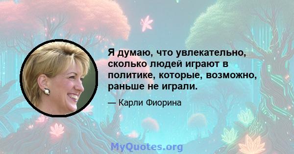 Я думаю, что увлекательно, сколько людей играют в политике, которые, возможно, раньше не играли.