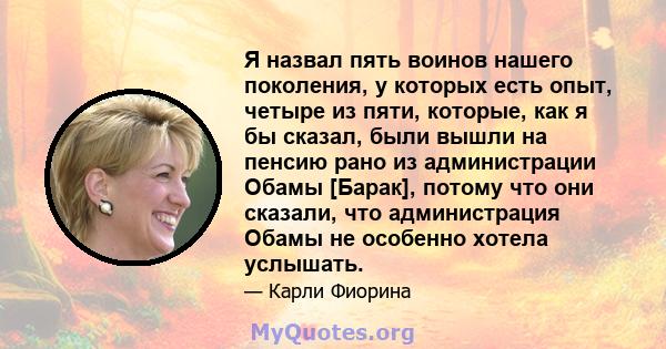 Я назвал пять воинов нашего поколения, у которых есть опыт, четыре из пяти, которые, как я бы сказал, были вышли на пенсию рано из администрации Обамы [Барак], потому что они сказали, что администрация Обамы не особенно 