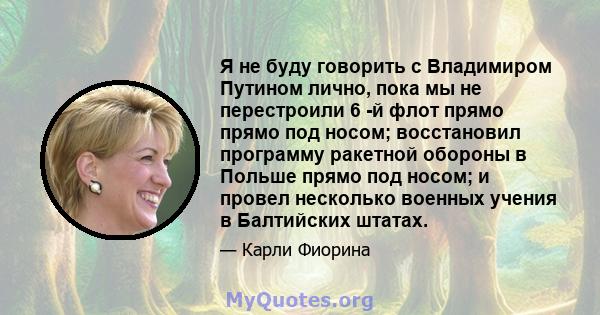 Я не буду говорить с Владимиром Путином лично, пока мы не перестроили 6 -й флот прямо прямо под носом; восстановил программу ракетной обороны в Польше прямо под носом; и провел несколько военных учения в Балтийских