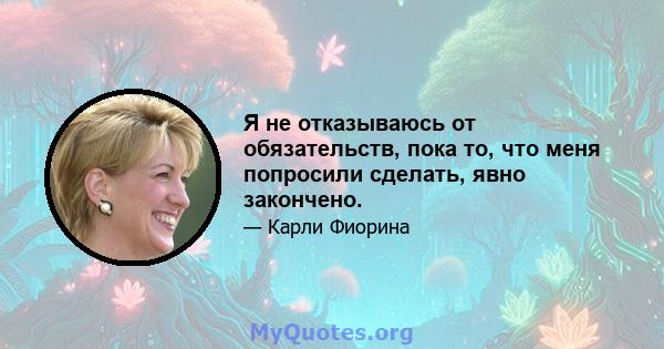 Я не отказываюсь от обязательств, пока то, что меня попросили сделать, явно закончено.