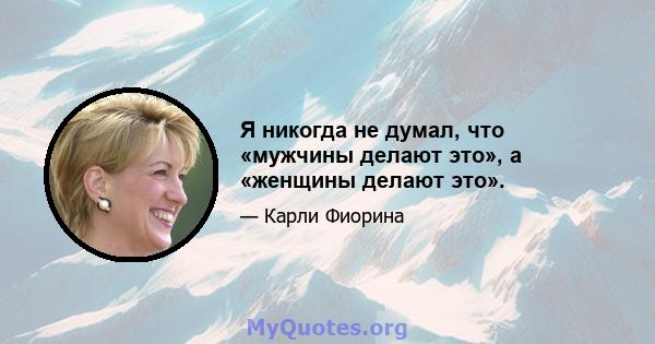 Я никогда не думал, что «мужчины делают это», а «женщины делают это».