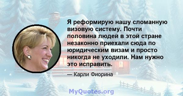 Я реформирую нашу сломанную визовую систему. Почти половина людей в этой стране незаконно приехали сюда по юридическим визам и просто никогда не уходили. Нам нужно это исправить.