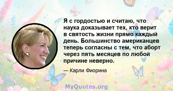 Я с гордостью и считаю, что наука доказывает тех, кто верит в святость жизни прямо каждый день. Большинство американцев теперь согласны с тем, что аборт через пять месяцев по любой причине неверно.