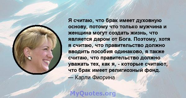 Я считаю, что брак имеет духовную основу, потому что только мужчина и женщина могут создать жизнь, что является даром от Бога. Поэтому, хотя я считаю, что правительство должно вводить пособия одинаково, я также считаю,