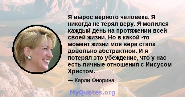 Я вырос верного человека. Я никогда не терял веру. Я молился каждый день на протяжении всей своей жизни. Но в какой -то момент жизни моя вера стала довольно абстрактной. И я потерял это убеждение, что у нас есть личные