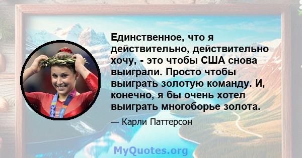 Единственное, что я действительно, действительно хочу, - это чтобы США снова выиграли. Просто чтобы выиграть золотую команду. И, конечно, я бы очень хотел выиграть многоборье золота.