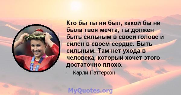 Кто бы ты ни был, какой бы ни была твоя мечта, ты должен быть сильным в своей голове и силен в своем сердце. Быть сильным. Там нет ухода в человека, который хочет этого достаточно плохо.