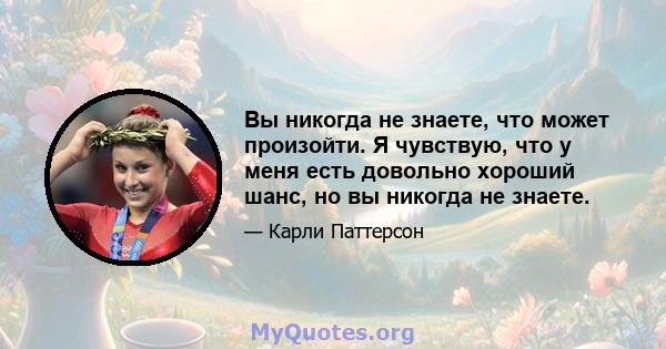 Вы никогда не знаете, что может произойти. Я чувствую, что у меня есть довольно хороший шанс, но вы никогда не знаете.