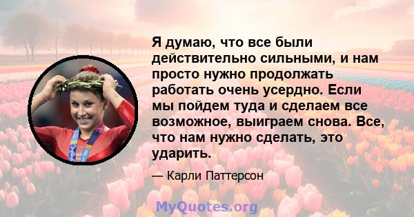 Я думаю, что все были действительно сильными, и нам просто нужно продолжать работать очень усердно. Если мы пойдем туда и сделаем все возможное, выиграем снова. Все, что нам нужно сделать, это ударить.