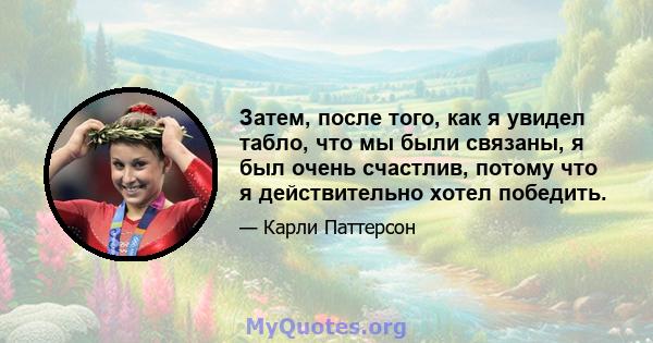 Затем, после того, как я увидел табло, что мы были связаны, я был очень счастлив, потому что я действительно хотел победить.