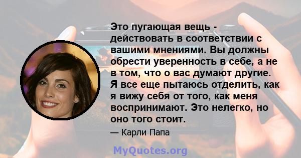 Это пугающая вещь - действовать в соответствии с вашими мнениями. Вы должны обрести уверенность в себе, а не в том, что о вас думают другие. Я все еще пытаюсь отделить, как я вижу себя от того, как меня воспринимают.