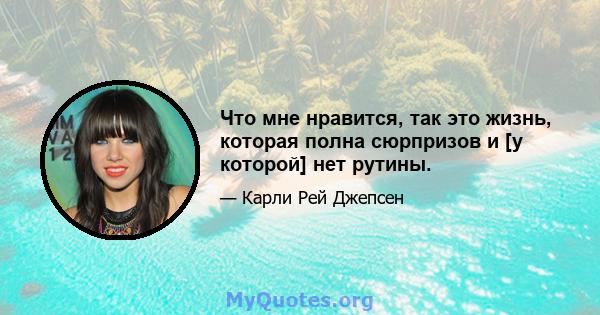 Что мне нравится, так это жизнь, которая полна сюрпризов и [у которой] нет рутины.