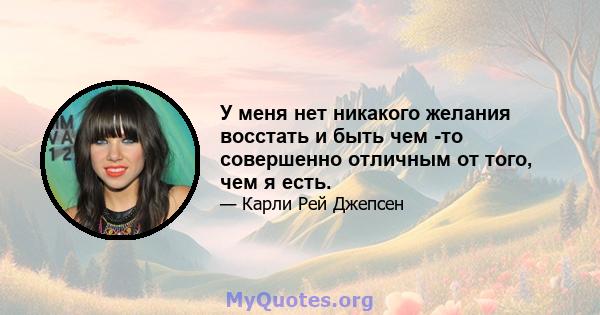 У меня нет никакого желания восстать и быть чем -то совершенно отличным от того, чем я есть.