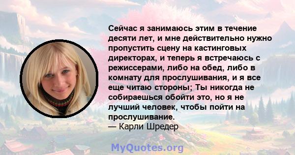 Сейчас я занимаюсь этим в течение десяти лет, и мне действительно нужно пропустить сцену на кастинговых директорах, и теперь я встречаюсь с режиссерами, либо на обед, либо в комнату для прослушивания, и я все еще читаю