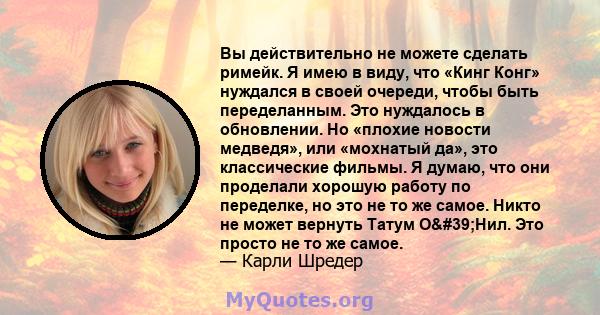 Вы действительно не можете сделать римейк. Я имею в виду, что «Кинг Конг» нуждался в своей очереди, чтобы быть переделанным. Это нуждалось в обновлении. Но «плохие новости медведя», или «мохнатый да», это классические