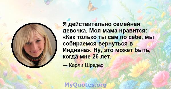 Я действительно семейная девочка. Моя мама нравится: «Как только ты сам по себе, мы собираемся вернуться в Индиана». Ну, это может быть, когда мне 26 лет.