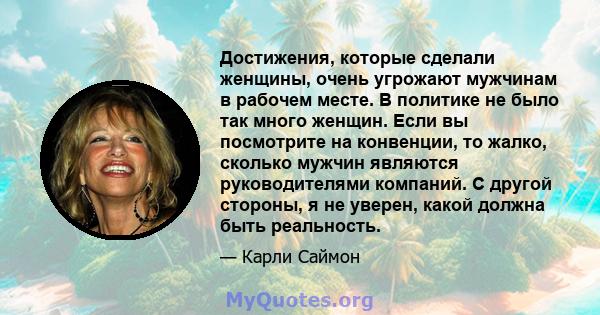 Достижения, которые сделали женщины, очень угрожают мужчинам в рабочем месте. В политике не было так много женщин. Если вы посмотрите на конвенции, то жалко, сколько мужчин являются руководителями компаний. С другой