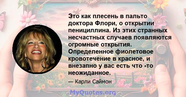 Это как плесень в пальто доктора Флори, о открытии пенициллина. Из этих странных несчастных случаев появляются огромные открытия. Определенное фиолетовое кровотечение в красное, и внезапно у вас есть что -то неожиданное.