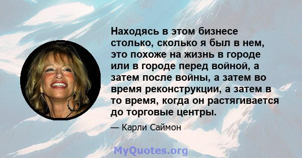 Находясь в этом бизнесе столько, сколько я был в нем, это похоже на жизнь в городе или в городе перед войной, а затем после войны, а затем во время реконструкции, а затем в то время, когда он растягивается до торговые