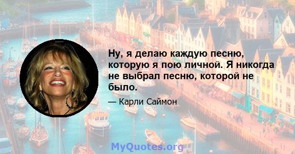 Ну, я делаю каждую песню, которую я пою личной. Я никогда не выбрал песню, которой не было.