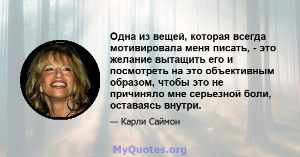 Одна из вещей, которая всегда мотивировала меня писать, - это желание вытащить его и посмотреть на это объективным образом, чтобы это не причиняло мне серьезной боли, оставаясь внутри.