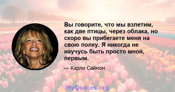 Вы говорите, что мы взлетим, как две птицы, через облака, но скоро вы прибегаете меня на свою полку. Я никогда не научусь быть просто мной, первым.