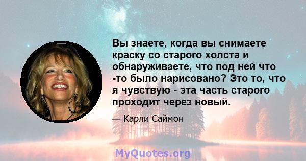 Вы знаете, когда вы снимаете краску со старого холста и обнаруживаете, что под ней что -то было нарисовано? Это то, что я чувствую - эта часть старого проходит через новый.