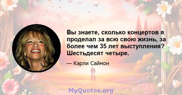 Вы знаете, сколько концертов я проделал за всю свою жизнь, за более чем 35 лет выступления? Шестьдесят четыре.