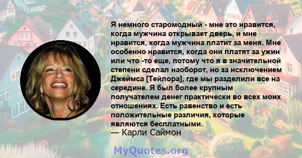 Я немного старомодный - мне это нравится, когда мужчина открывает дверь, и мне нравится, когда мужчина платит за меня. Мне особенно нравится, когда они платят за ужин или что -то еще, потому что я в значительной степени 