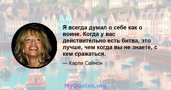 Я всегда думал о себе как о воине. Когда у вас действительно есть битва, это лучше, чем когда вы не знаете, с кем сражаться.