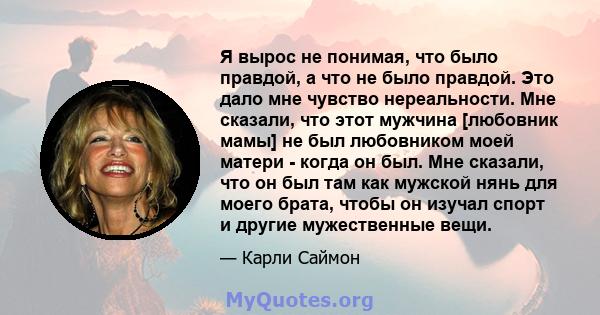 Я вырос не понимая, что было правдой, а что не было правдой. Это дало мне чувство нереальности. Мне сказали, что этот мужчина [любовник мамы] не был любовником моей матери - когда он был. Мне сказали, что он был там как 