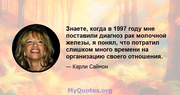 Знаете, когда в 1997 году мне поставили диагноз рак молочной железы, я понял, что потратил слишком много времени на организацию своего отношения.