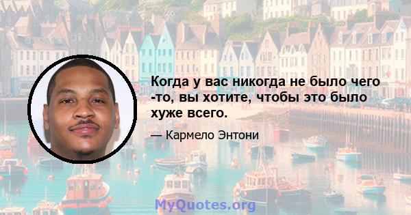 Когда у вас никогда не было чего -то, вы хотите, чтобы это было хуже всего.