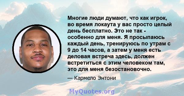 Многие люди думают, что как игрок, во время локаута у вас просто целый день бесплатно. Это не так - особенно для меня. Я просыпаюсь каждый день, тренируюсь по утрам с 9 до 14 часов, а затем у меня есть деловая встреча