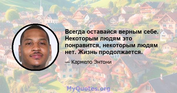 Всегда оставайся верным себе. Некоторым людям это понравится, некоторым людям нет. Жизнь продолжается.