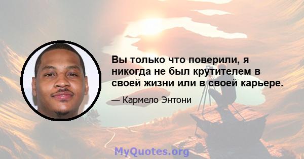 Вы только что поверили, я никогда не был крутителем в своей жизни или в своей карьере.