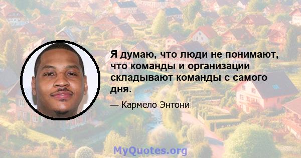 Я думаю, что люди не понимают, что команды и организации складывают команды с самого дня.